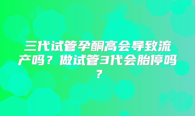 三代试管孕酮高会导致流产吗？做试管3代会胎停吗？
