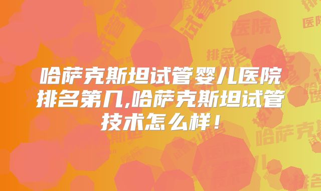 哈萨克斯坦试管婴儿医院排名第几,哈萨克斯坦试管技术怎么样！