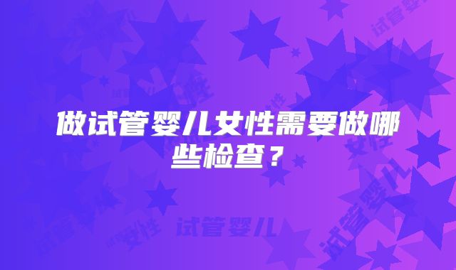 做试管婴儿女性需要做哪些检查？