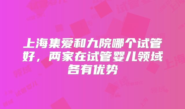 上海集爱和九院哪个试管好,两家在试管婴儿领域各有优势