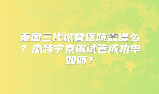 泰国三代试管医院靠谱么？杰特宁泰国试管成功率如何？