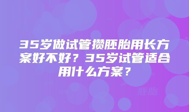 35岁做试管攒胚胎用长方案好不好？35岁试管适合用什么方案？
