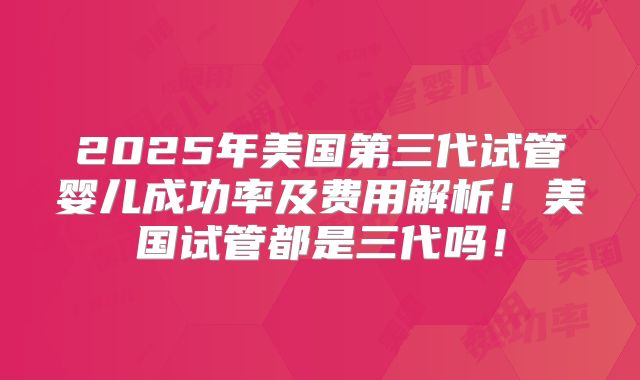 2025年美国第三代试管婴儿成功率及费用解析!美国试管都是三代吗!