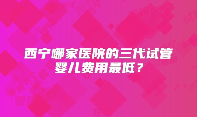西宁哪家医院的三代试管婴儿费用最低？
