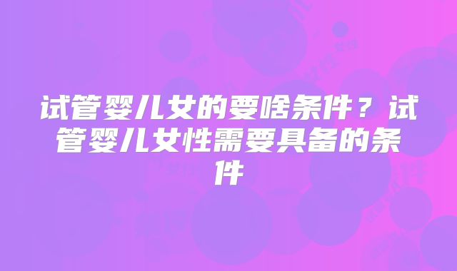 试管婴儿女的要啥条件？试管婴儿女性需要具备的条件