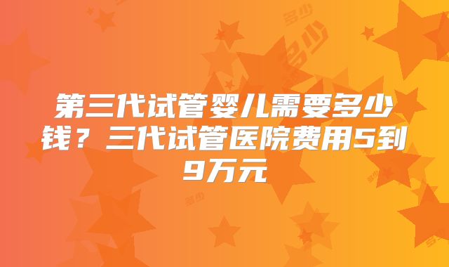 第三代试管婴儿需要多少钱？三代试管医院费用5到9万元