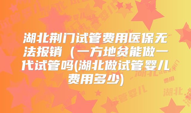 湖北荆门试管费用医保无法报销（一方地贫能做一代试管吗(湖北做试管婴儿费用多少)