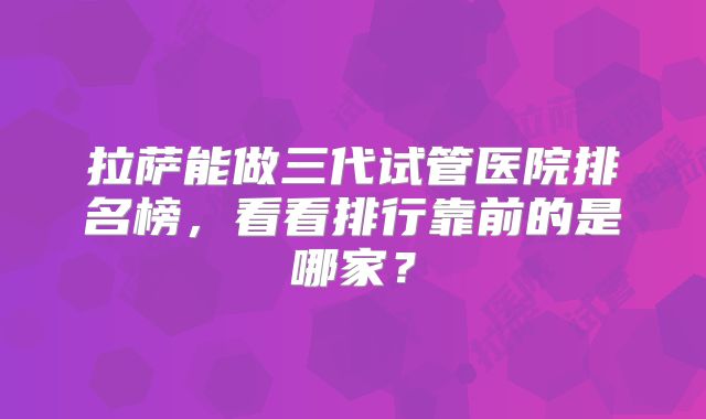 拉萨能做三代试管医院排名榜，看看排行靠前的是哪家？
