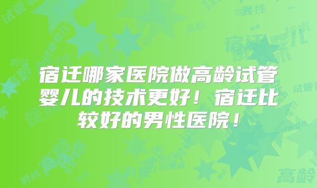 宿迁哪家医院做高龄试管婴儿的技术更好！宿迁比较好的男性医院！