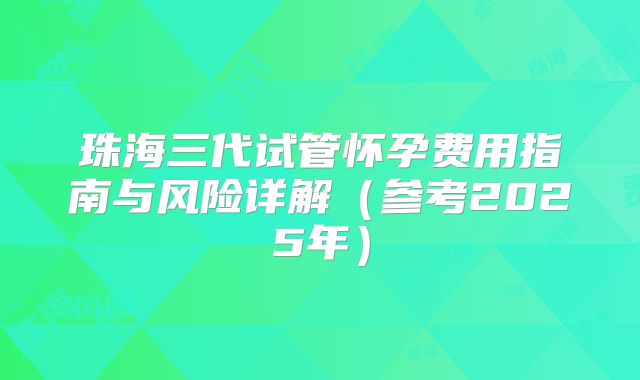 珠海三代试管怀孕费用指南与风险详解（参考2025年）