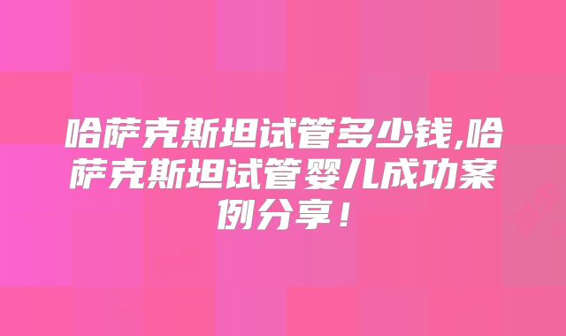 哈萨克斯坦试管多少钱,哈萨克斯坦试管婴儿成功案例分享！