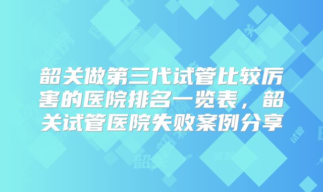 韶关做第三代试管比较厉害的医院排名一览表，韶关试管医院失败案例分享