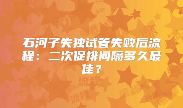 石河子失独试管失败后流程：二次促排间隔多久最佳？