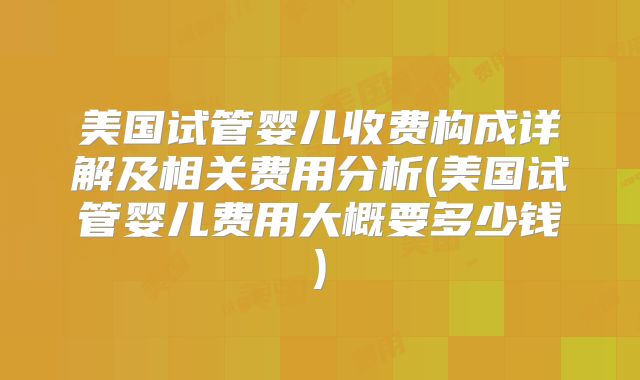 美国试管婴儿收费构成详解及相关费用分析(美国试管婴儿费用大概要多少钱)