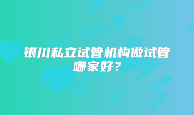 银川私立试管机构做试管哪家好？