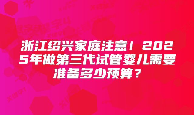 浙江绍兴家庭注意!2025年做第三代试管婴儿需要准备多少预算?