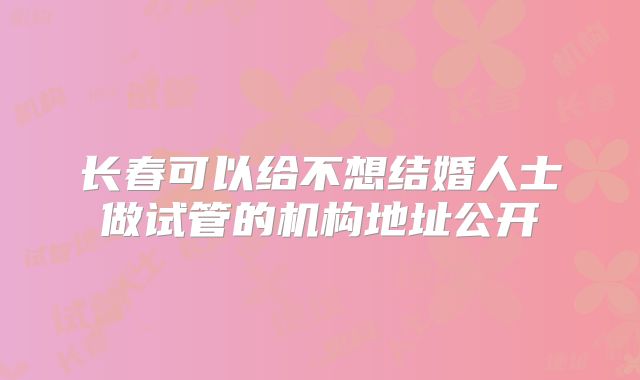 长春可以给不想结婚人士做试管的机构地址公开