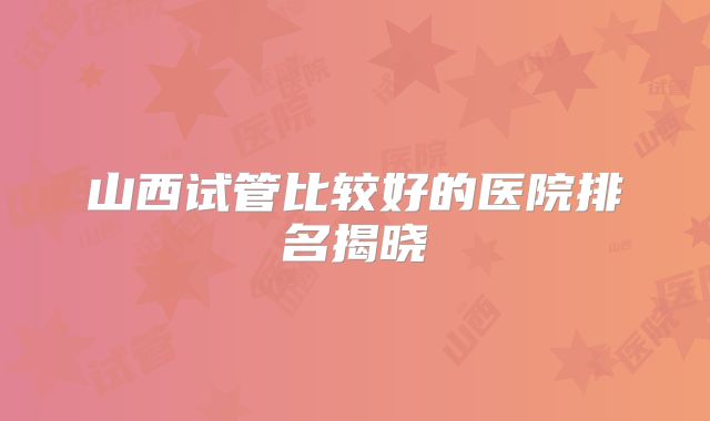 山西试管比较好的医院排名揭晓