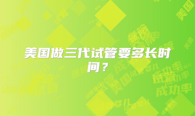 美国做三代试管要多长时间？