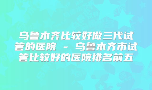 乌鲁木齐比较好做三代试管的医院 - 乌鲁木齐市试管比较好的医院排名前五