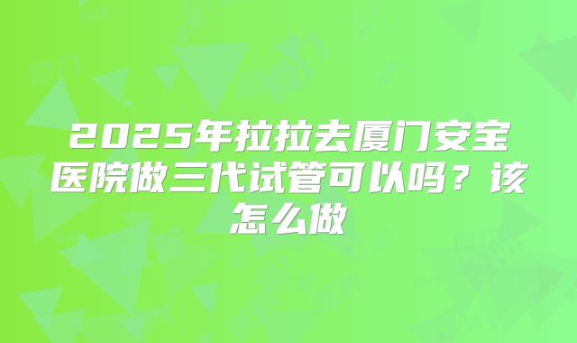2025年拉拉去厦门安宝医院做三代试管可以吗？该怎么做