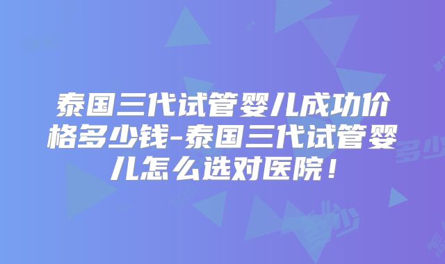 泰国三代试管婴儿成功价格多少钱-泰国三代试管婴儿怎么选对医院！