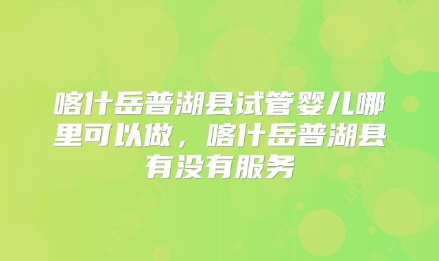 喀什岳普湖县试管婴儿哪里可以做，喀什岳普湖县有没有服务
