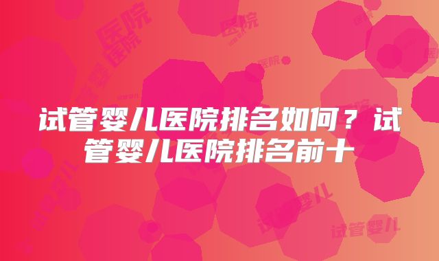 试管婴儿医院排名如何？试管婴儿医院排名前十