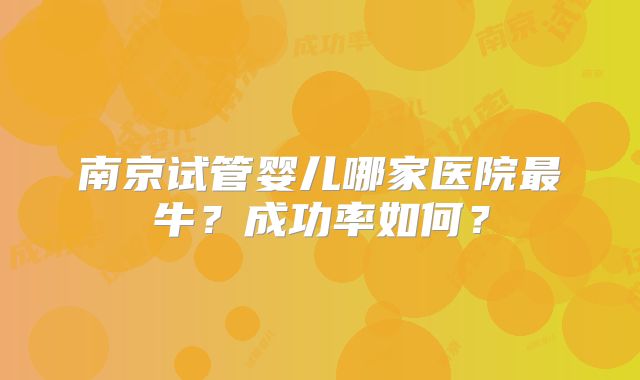 南京试管婴儿哪家医院最牛？成功率如何？