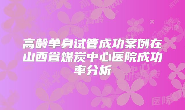 高龄单身试管成功案例在山西省煤炭中心医院成功率分析