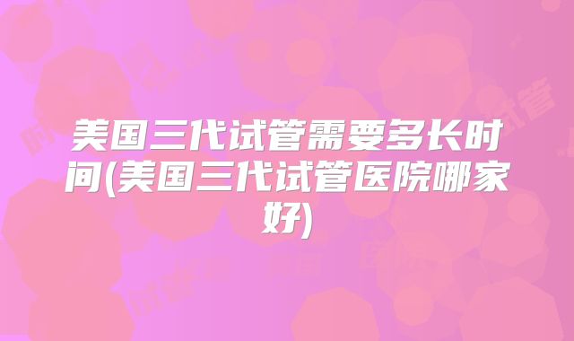 美国三代试管需要多长时间(美国三代试管医院哪家好)
