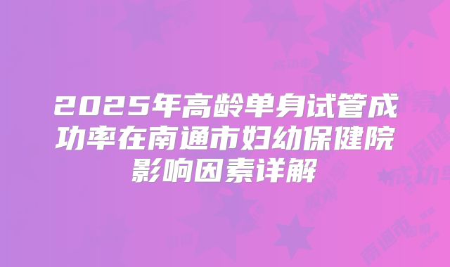 2025年高龄单身试管成功率在南通市妇幼保健院影响因素详解