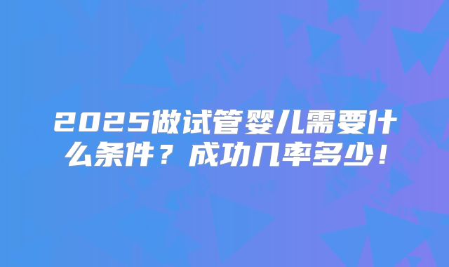 2025做试管婴儿需要什么条件？成功几率多少！