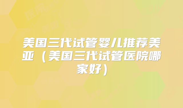 美国三代试管婴儿推荐美亚（美国三代试管医院哪家好）