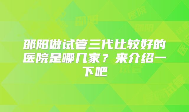 邵阳做试管三代比较好的医院是哪几家?来介绍一下吧