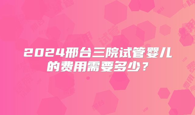 2024邢台三院试管婴儿的费用需要多少？