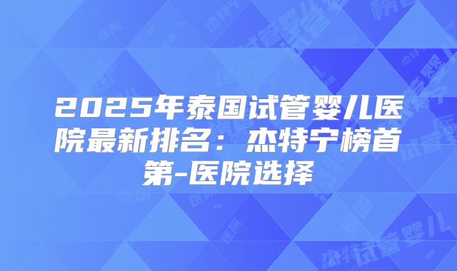 2025年泰国试管婴儿医院最新排名：杰特宁榜首第-医院选择