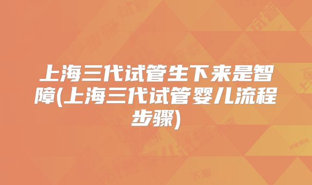 上海三代试管生下来是智障(上海三代试管婴儿流程步骤)