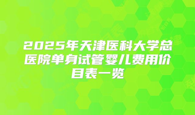 2025年天津医科大学总医院单身试管婴儿费用价目表一览