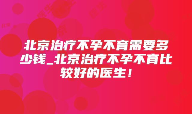 北京治疗不孕不育需要多少钱_北京治疗不孕不育比较好的医生！