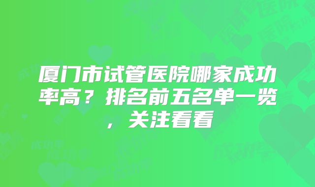 厦门市试管医院哪家成功率高？排名前五名单一览，关注看看