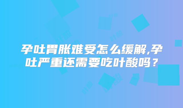 孕吐胃胀难受怎么缓解,孕吐严重还需要吃叶酸吗？