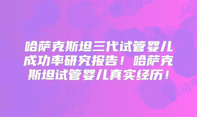 哈萨克斯坦三代试管婴儿成功率研究报告！哈萨克斯坦试管婴儿真实经历！
