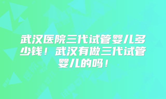 武汉医院三代试管婴儿多少钱！武汉有做三代试管婴儿的吗！