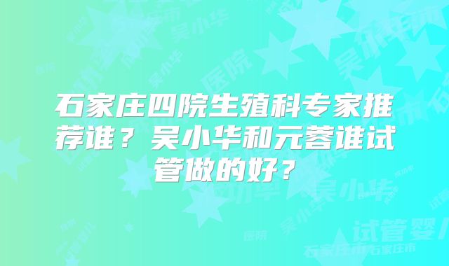 石家庄四院生殖科专家推荐谁？吴小华和元蓉谁试管做的好？