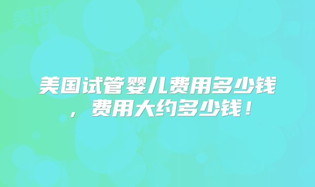 美国试管婴儿费用多少钱，费用大约多少钱！