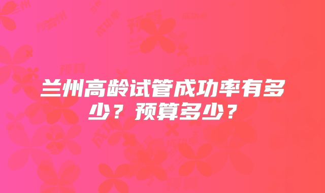兰州高龄试管成功率有多少？预算多少？