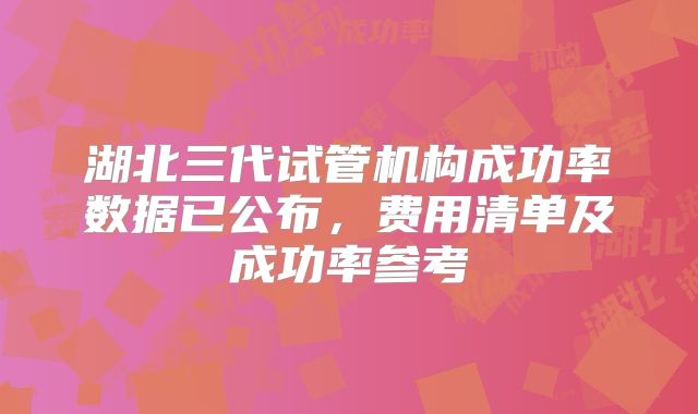 湖北三代试管机构成功率数据已公布，费用清单及成功率参考