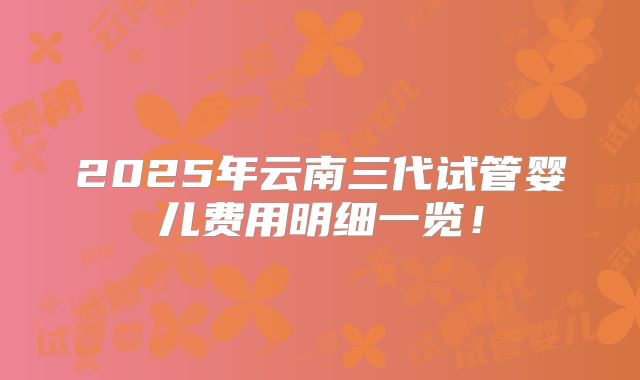 2025年云南三代试管婴儿费用明细一览！