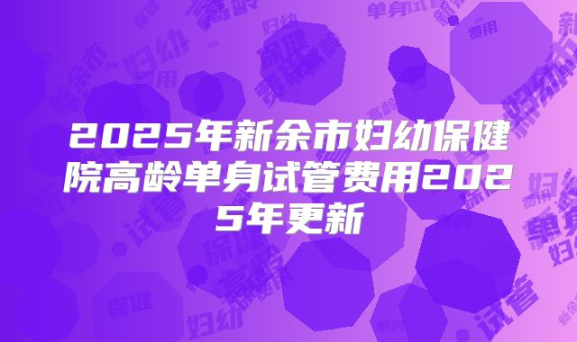 2025年新余市妇幼保健院高龄单身试管费用2025年更新